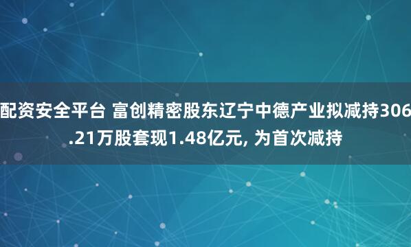 配资安全平台 富创精密股东辽宁中德产业拟减持306.21万股套现1.48亿元, 为首次减持