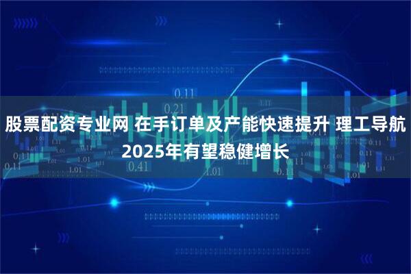 股票配资专业网 在手订单及产能快速提升 理工导航2025年有望稳健增长