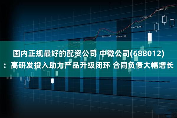国内正规最好的配资公司 中微公司(688012)：高研发投入助力产品升级闭环 合同负债大幅增长