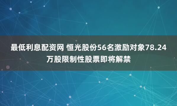 最低利息配资网 恒光股份56名激励对象78.24万股限制性股票即将解禁