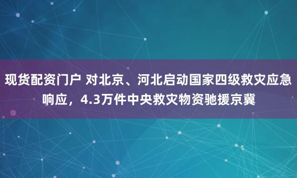 现货配资门户 对北京、河北启动国家四级救灾应急响应，4.3万件中央救灾物资驰援京冀