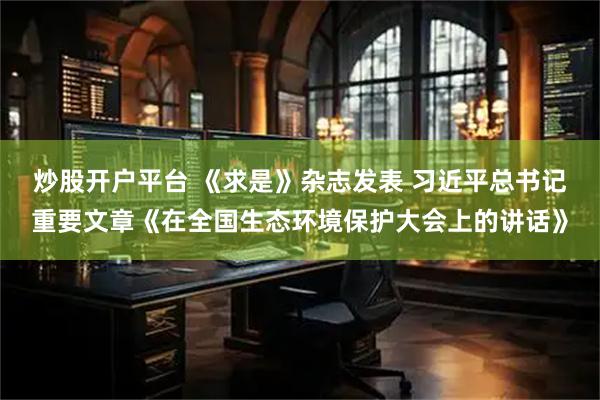 炒股开户平台 《求是》杂志发表 习近平总书记重要文章《在全国生态环境保护大会上的讲话》