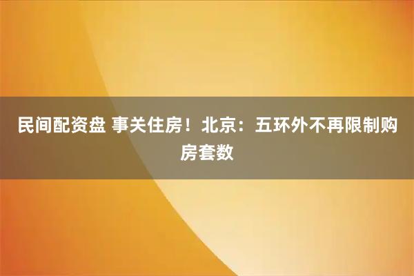 民间配资盘 事关住房!北京:五环外不再限制购房套数