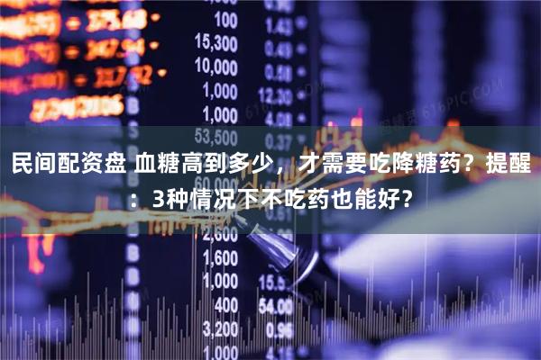 民间配资盘 血糖高到多少，才需要吃降糖药？提醒：3种情况下不吃药也能好？