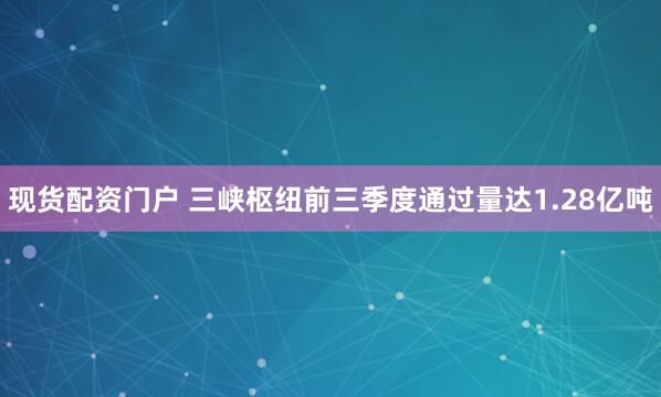 现货配资门户 三峡枢纽前三季度通过量达1.28亿吨
