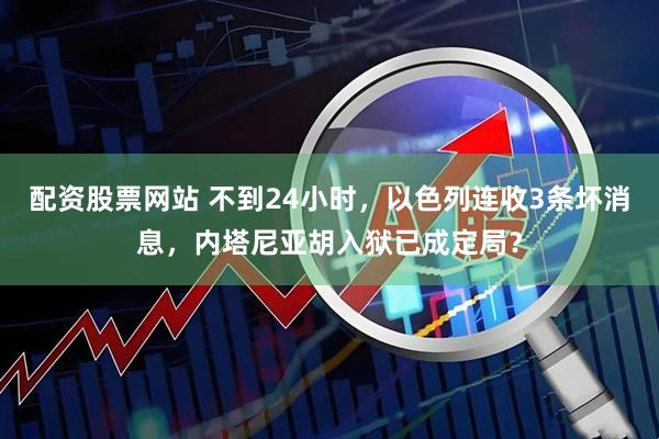 配资股票网站 不到24小时，以色列连收3条坏消息，内塔尼亚胡入狱已成定局？