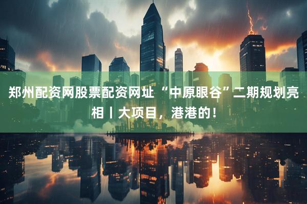 郑州配资网股票配资网址 “中原眼谷”二期规划亮相丨大项目，港港的！