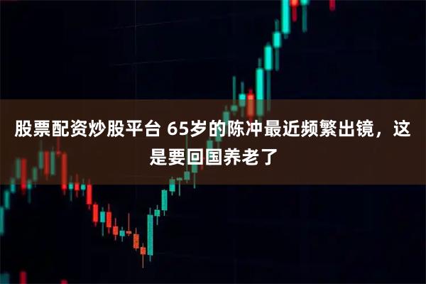 股票配资炒股平台 65岁的陈冲最近频繁出镜，这是要回国养老了