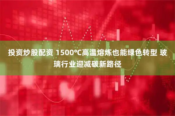投资炒股配资 1500℃高温熔炼也能绿色转型 玻璃行业迎减碳新路径