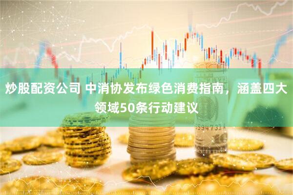 炒股配资公司 中消协发布绿色消费指南，涵盖四大领域50条行动建议