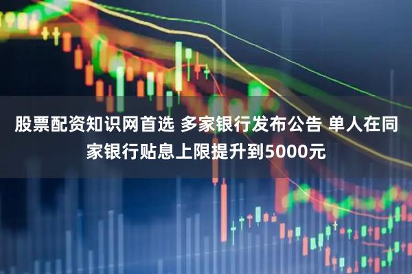 股票配资知识网首选 多家银行发布公告 单人在同家银行贴息上限提升到5000元