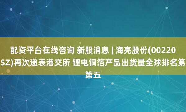 配资平台在线咨询 新股消息 | 海亮股份(002203.SZ)再次递表港交所 锂电铜箔产品出货量全球排名第五