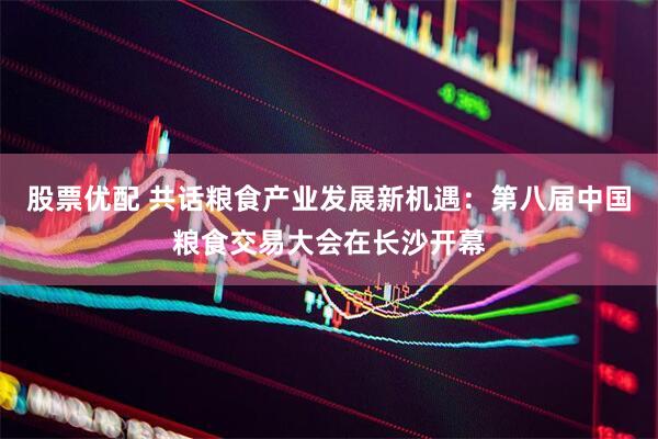 股票优配 共话粮食产业发展新机遇：第八届中国粮食交易大会在长沙开幕