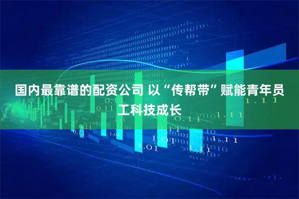 国内最靠谱的配资公司 以“传帮带”赋能青年员工科技成长