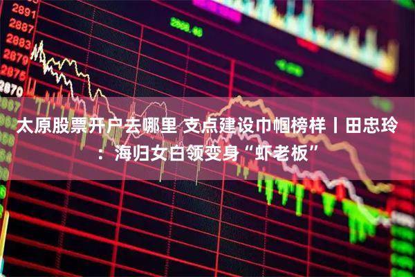 太原股票开户去哪里 支点建设巾帼榜样丨田忠玲：海归女白领变身“虾老板”
