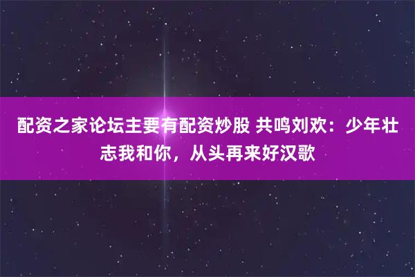 配资之家论坛主要有配资炒股 共鸣刘欢：少年壮志我和你，从头再来好汉歌