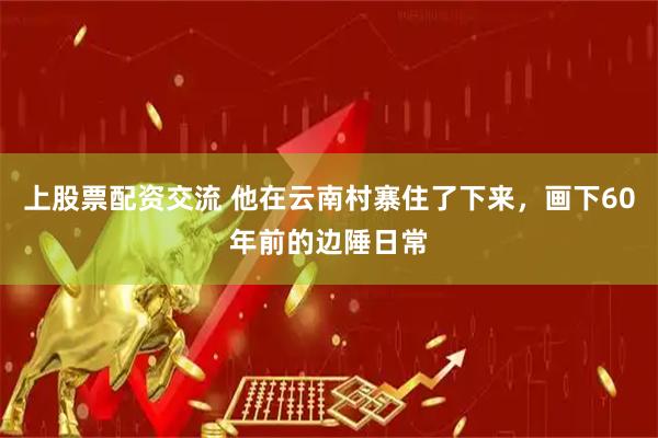 上股票配资交流 他在云南村寨住了下来，画下60年前的边陲日常